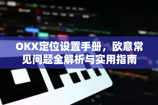 OKX定位设置手册，欧意常见问题全解析与实用指南