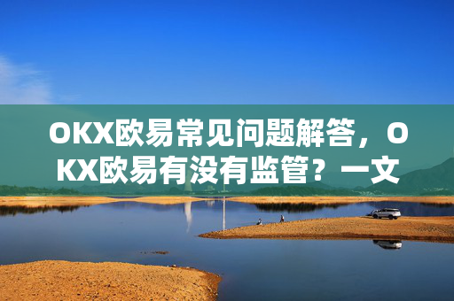 OKX欧易常见问题解答，OKX欧易有没有监管？一文读懂合规与安全