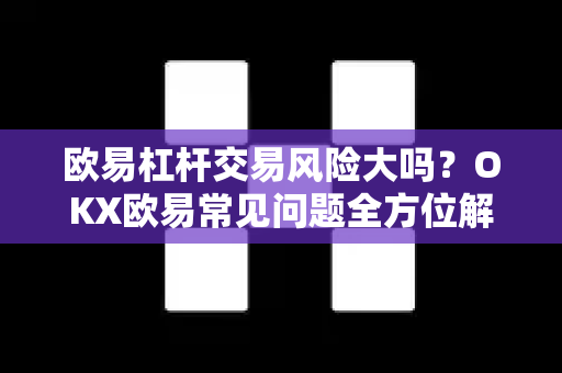 欧易杠杆交易风险大吗？OKX欧易常见问题全方位解答与风险控制指南
