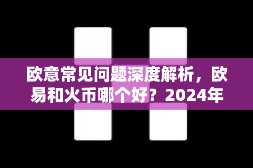 欧意常见问题深度解析，欧易和火币哪个好？2024年最全对比指南