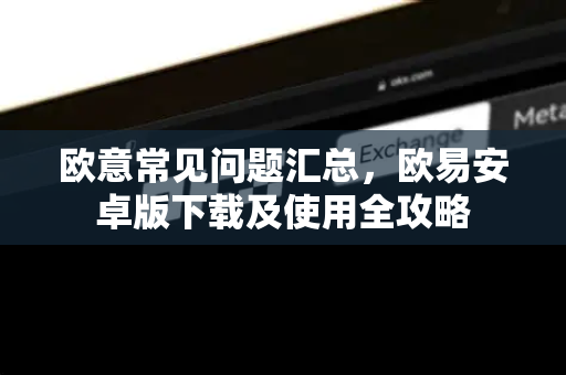 欧意常见问题汇总，欧易安卓版下载及使用全攻略